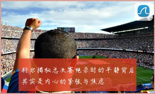 科尔揭秘总决赛绝杀时的平静背后其实是内心的紧张与焦虑