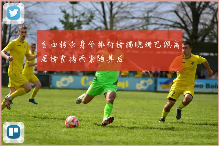 自由转会身价排行榜揭晓姆巴佩高居榜首梅西紧随其后