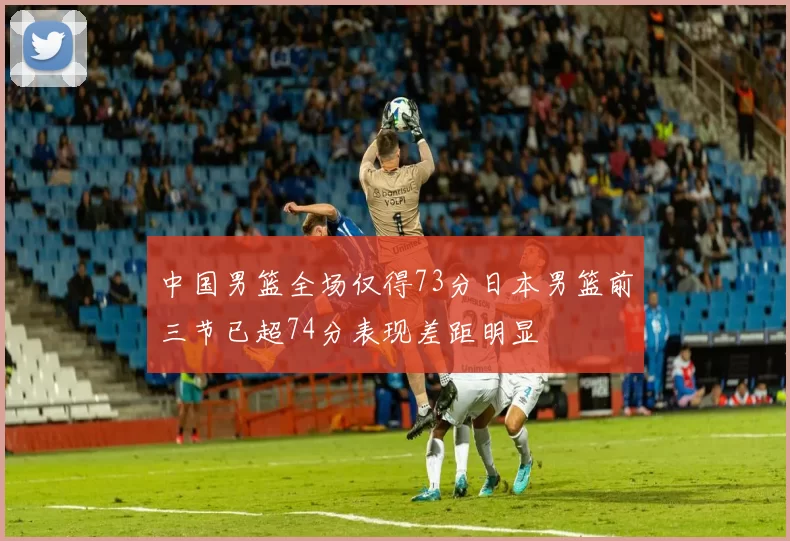 中国男篮全场仅得73分日本男篮前三节已超74分表现差距明显