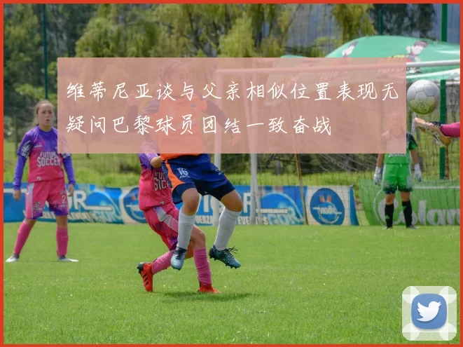 维蒂尼亚谈与父亲相似位置表现无疑问巴黎球员团结一致奋战