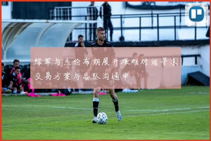 绿军与杰伦布朗展开艰难对话寻求交易方案与各队沟通中