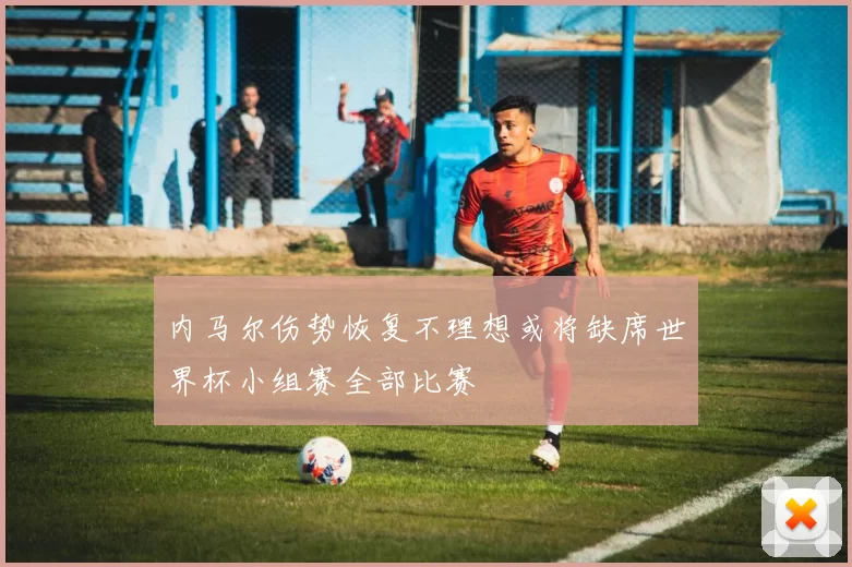 内马尔伤势恢复不理想或将缺席世界杯小组赛全部比赛