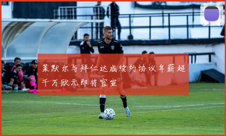 莱默尔与拜仁达成续约协议年薪超千万欧元即将官宣