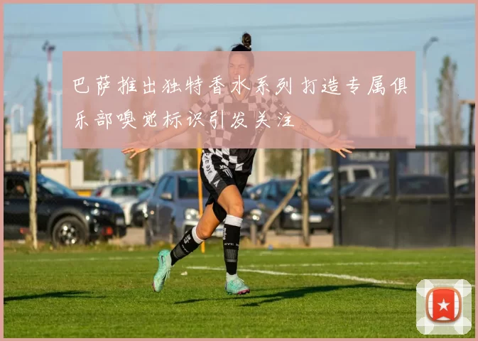 巴萨推出独特香水系列打造专属俱乐部嗅觉标识引发关注