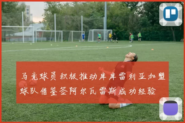 马竞球员积极推动库库雷利亚加盟球队借鉴签阿尔瓦雷斯成功经验