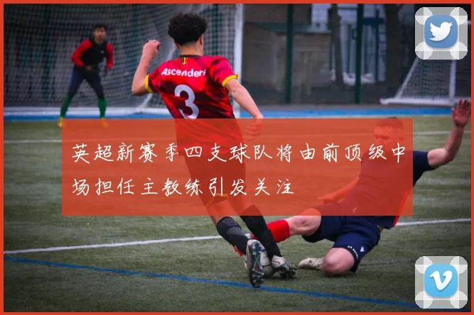 英超新赛季四支球队将由前顶级中场担任主教练引发关注