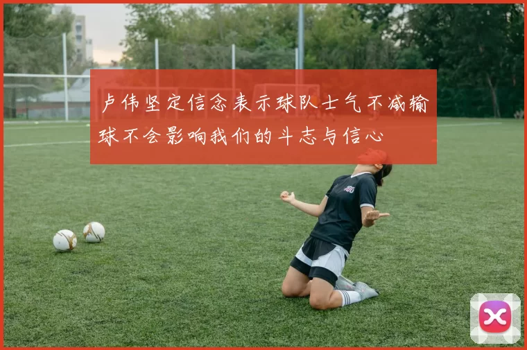 卢伟坚定信念表示球队士气不减输球不会影响我们的斗志与信心