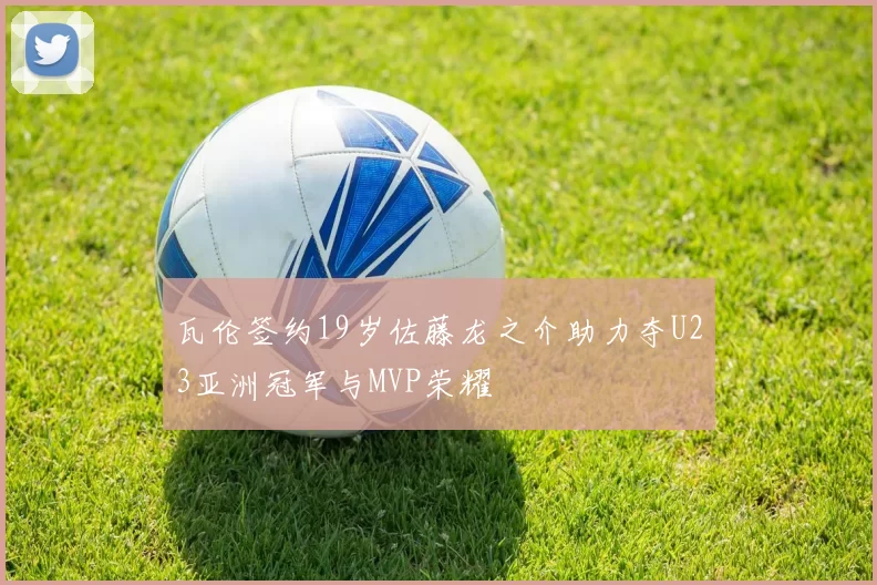瓦伦签约19岁佐藤龙之介助力夺U23亚洲冠军与MVP荣耀