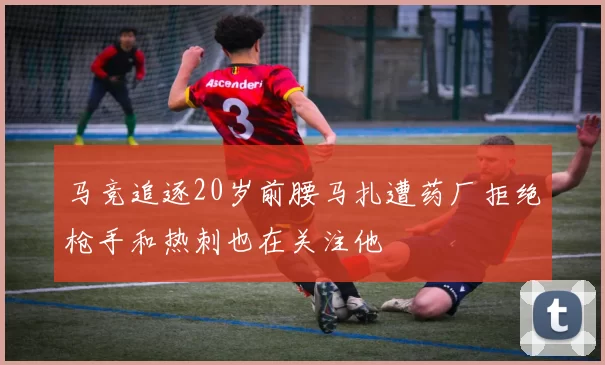 马竞追逐20岁前腰马扎遭药厂拒绝枪手和热刺也在关注他