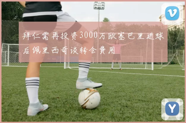 拜仁需再投资3000万欧塞巴里进球后佩里西奇谈转会费用