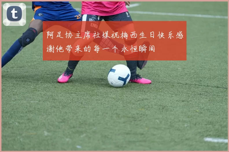 阿足协主席社媒祝梅西生日快乐感谢他带来的每一个永恒瞬间