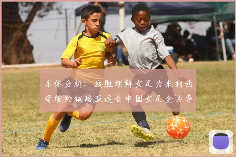 东体分析：战胜朝鲜女足为米利西奇续约铺路亚运会中国女足全力争金